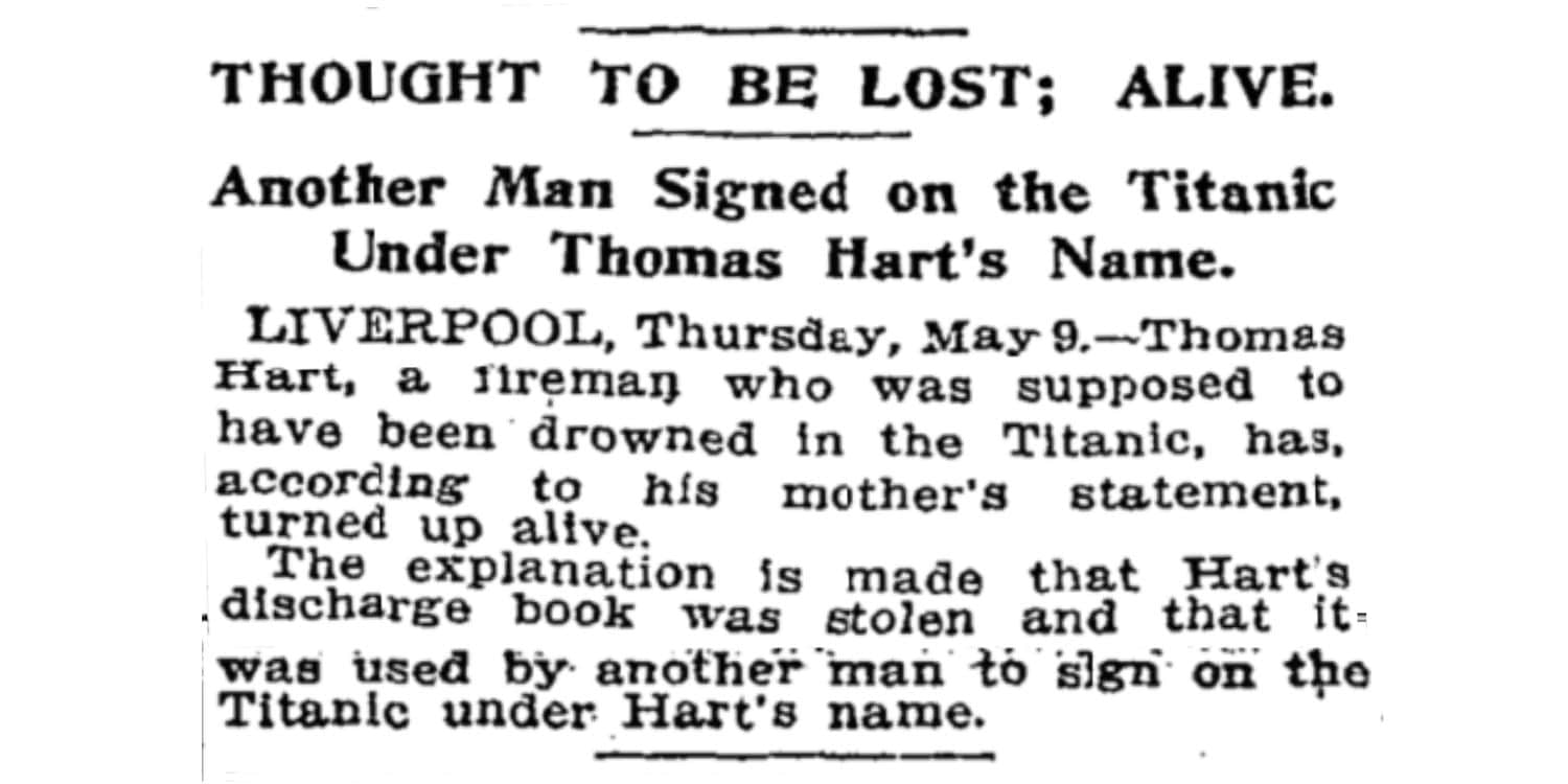Thought to be lost – Alive! Another Man Signed on the Titanic Under Thomas Hart’s Name. Liverpool, Thursday May 9 – Thomas Hart, a fireman who was supposed to have been drowned in the Titanic, has, according to his mother’s statement, turned up alive. The explanation is made that Hart’s discharge book was stolen and that it was used by another man to sign on the Titanic under Hart’s name.